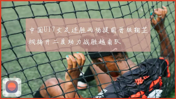 中国U17女足连胜两场提前晋级鞠芷桐梅开二度助力战胜越南队