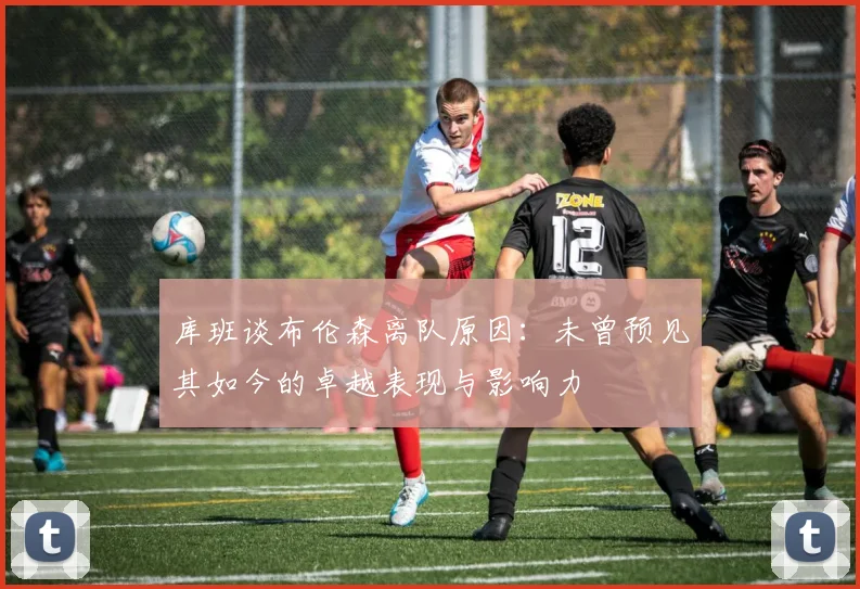 库班谈布伦森离队原因：未曾预见其如今的卓越表现与影响力