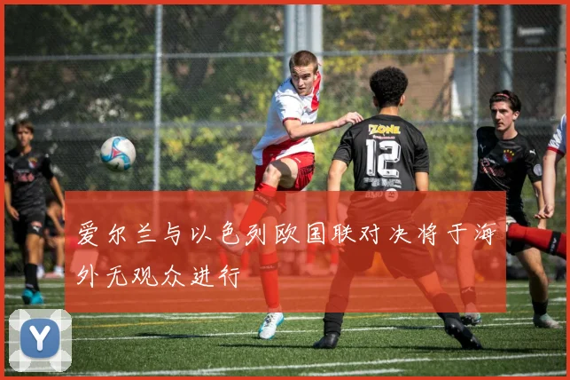 爱尔兰与以色列欧国联对决将于海外无观众进行