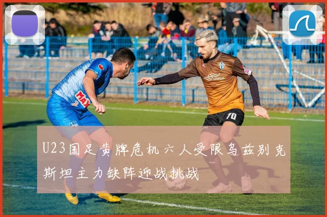 U23国足黄牌危机六人受限乌兹别克斯坦主力缺阵迎战挑战
