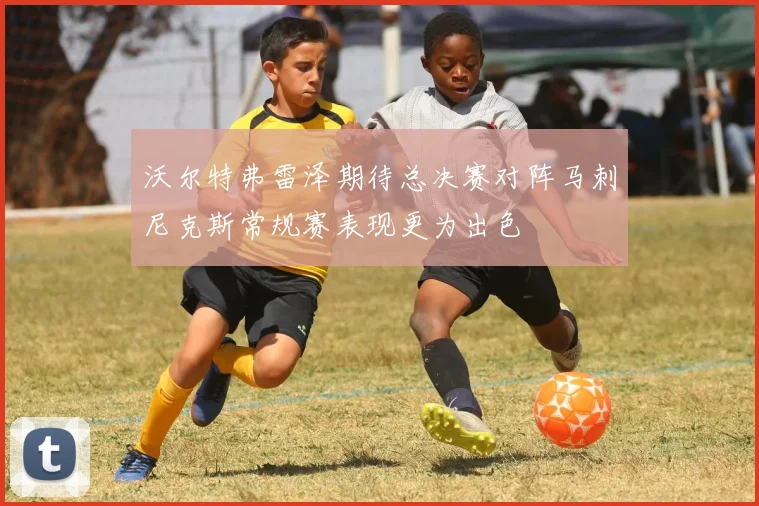 沃尔特弗雷泽期待总决赛对阵马刺尼克斯常规赛表现更为出色