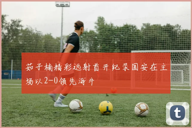 茹子楠精彩远射首开纪录国安在主场以2-0领先海牛