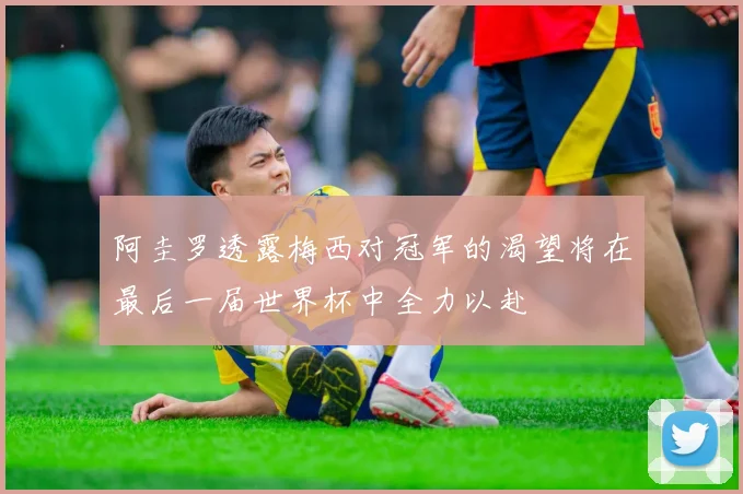 阿圭罗透露梅西对冠军的渴望将在最后一届世界杯中全力以赴