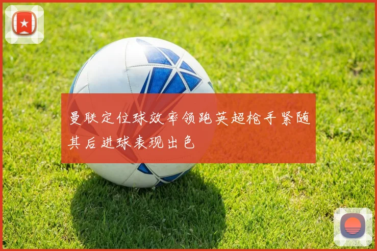 曼联定位球效率领跑英超枪手紧随其后进球表现出色